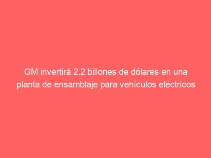 GM invertirá 2.2 billones de dólares en una planta de ensamblaje para vehículos eléctricos